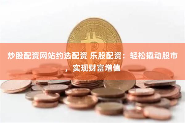 炒股配资网站约选配资 乐股配资：轻松撬动股市，实现财富增值