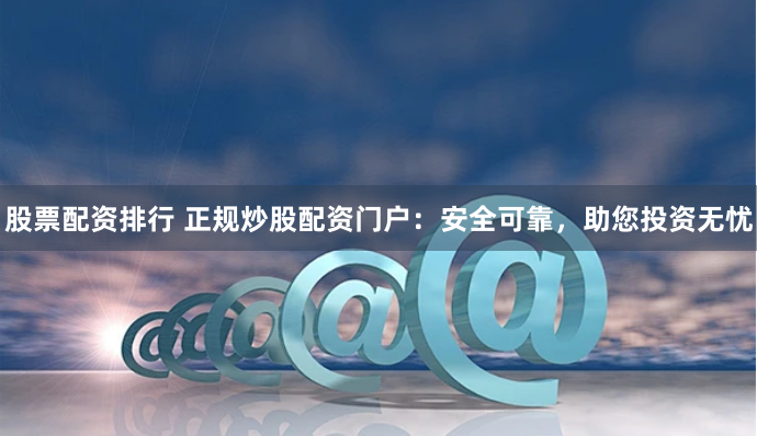 股票配资排行 正规炒股配资门户：安全可靠，助您投资无忧