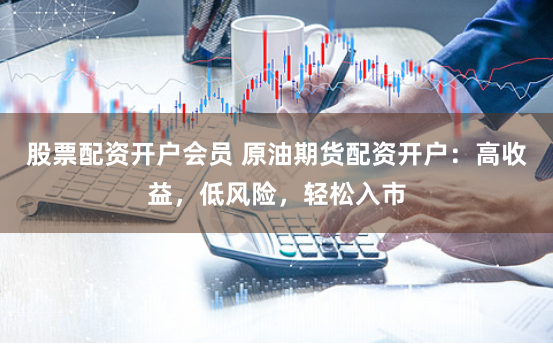 股票配资开户会员 原油期货配资开户：高收益，低风险，轻松入市