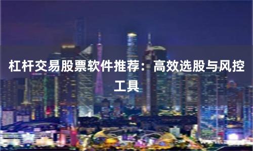 杠杆交易股票软件推荐：高效选股与风控工具