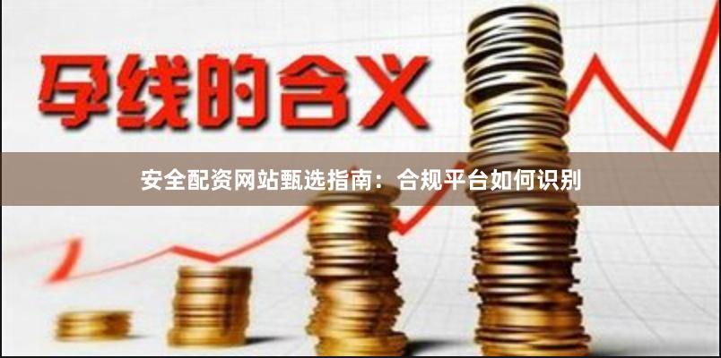 安全配资网站甄选指南：合规平台如何识别